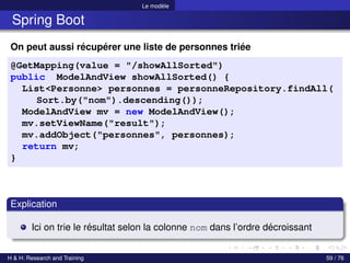 Le modèle
Spring Boot
On peut aussi récupérer une liste de personnes triée
@GetMapping(value = "/showAllSorted")
public ModelAndView showAllSorted() {
List<Personne> personnes = personneRepository.findAll(
Sort.by("nom").descending());
ModelAndView mv = new ModelAndView();
mv.setViewName("result");
mv.addObject("personnes", personnes);
return mv;
}
Explication
Ici on trie le résultat selon la colonne nom dans l’ordre décroissant
H & H: Research and Training 59 / 76
 