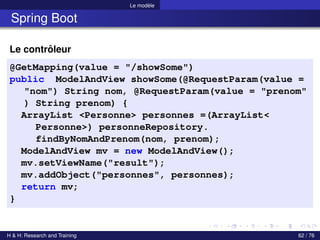 Le modèle
Spring Boot
Le contrôleur
@GetMapping(value = "/showSome")
public ModelAndView showSome(@RequestParam(value =
"nom") String nom, @RequestParam(value = "prenom"
) String prenom) {
ArrayList <Personne> personnes =(ArrayList<
Personne>) personneRepository.
findByNomAndPrenom(nom, prenom);
ModelAndView mv = new ModelAndView();
mv.setViewName("result");
mv.addObject("personnes", personnes);
return mv;
}
H & H: Research and Training 62 / 76
 
