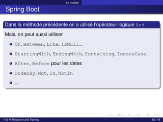 Le modèle
Spring Boot
Dans la méthode précédente on a utilisé l’opérateur logique And
Mais, on peut aussi utiliser
Or, Between, Like, IsNull...
StartingWith, EndingWith, Containing, IgnoreCase
After, Before pour les dates
OrderBy, Not, In, NotIn
...
H & H: Research and Training 63 / 76
 