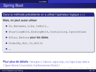 Le modèle
Spring Boot
Dans la méthode précédente on a utilisé l’opérateur logique And
Mais, on peut aussi utiliser
Or, Between, Like, IsNull...
StartingWith, EndingWith, Containing, IgnoreCase
After, Before pour les dates
OrderBy, Not, In, NotIn
...
Pour plus de détails : https://docs.spring.io/spring-data
/jpa/docs/current/reference/html/
H & H: Research and Training 63 / 76
 