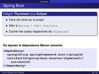 Thymeleaf
Spring Boot
Intégrer Thymeleaf sous Eclipse
Faire clic droit sur le projet
Aller à Spring > Edit Starters
Cocher les cases respectives de Thymeleaf
Ou ajouter la dépendance Maven suivante
<dependency>
<groupId>org.springframework.boot</groupId>
<artifactId>spring-boot-starter-thymeleaf</
artifactId>
</dependency>
H & H: Research and Training 65 / 76
 