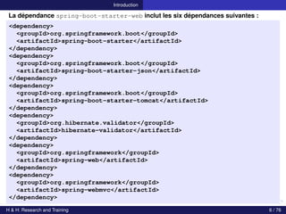 Introduction
La dépendance spring-boot-starter-web inclut les six dépendances suivantes :
<dependency>
<groupId>org.springframework.boot</groupId>
<artifactId>spring-boot-starter</artifactId>
</dependency>
<dependency>
<groupId>org.springframework.boot</groupId>
<artifactId>spring-boot-starter-json</artifactId>
</dependency>
<dependency>
<groupId>org.springframework.boot</groupId>
<artifactId>spring-boot-starter-tomcat</artifactId>
</dependency>
<dependency>
<groupId>org.hibernate.validator</groupId>
<artifactId>hibernate-validator</artifactId>
</dependency>
<dependency>
<groupId>org.springframework</groupId>
<artifactId>spring-web</artifactId>
</dependency>
<dependency>
<groupId>org.springframework</groupId>
<artifactId>spring-webmvc</artifactId>
</dependency>
H & H: Research and Training 6 / 76
 