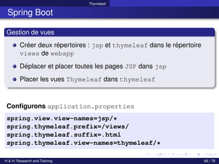 Thymeleaf
Spring Boot
Gestion de vues
Créer deux répertoires : jsp et thymeleaf dans le répertoire
views de webapp
Déplacer et placer toutes les pages JSP dans jsp
Placer les vues Thymeleaf dans thymeleaf
Configurons application.properties
spring.view.view-names=jsp/*
spring.thymeleaf.prefix=/views/
spring.thymeleaf.suffix=.html
spring.thymeleaf.view-names=thymeleaf/*
H & H: Research and Training 66 / 76
 