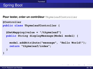 Thymeleaf
Spring Boot
Pour tester, créer un contrôleur ThymeleafController
@Controller
public class ThymeleafController {
@GetMapping(value = "/thymeleaf")
public String displayMessage(Model model) {
model.addAttribute("message", "Hello World!");
return "thymeleaf/index";
}
}
H & H: Research and Training 68 / 76
 