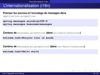 L’internationalisation (i18n)
L’internationalisation (i18n)
Préciser les sources et l’encodage de messages dans
application.properties
spring.messages.encoding=UTF-8
spring.messages.basename=messages
Contenu de messages.properties (dans src/main/resources)
welcome.text=Bonjour tout le monde
Contenu de messages en.properties (dans src/main/resources)
welcome.text=Hello world
H & H: Research and Training 70 / 76
 