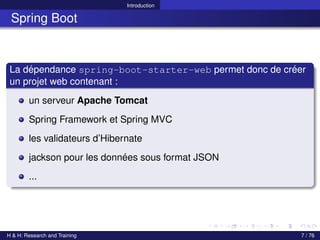 Introduction
Spring Boot
La dépendance spring-boot-starter-web permet donc de créer
un projet web contenant :
un serveur Apache Tomcat
Spring Framework et Spring MVC
les validateurs d’Hibernate
jackson pour les données sous format JSON
...
H & H: Research and Training 7 / 76
 