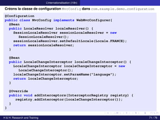 L’internationalisation (i18n)
Créons la classe de configuration MvcConfig dans com.example.demo.configuration
@Configuration
public class MvcConfig implements WebMvcConfigurer{
@Bean
public LocaleResolver localeResolver() {
SessionLocaleResolver sessionLocaleResolver = new
SessionLocaleResolver();
sessionLocaleResolver.setDefaultLocale(Locale.FRANCE);
return sessionLocaleResolver;
}
@Bean
public LocaleChangeInterceptor localeChangeInterceptor() {
LocaleChangeInterceptor localeChangeInterceptor = new
LocaleChangeInterceptor();
localeChangeInterceptor.setParamName("language");
return localeChangeInterceptor;
}
@Override
public void addInterceptors(InterceptorRegistry registry) {
registry.addInterceptor(localeChangeInterceptor());
}
}
H & H: Research and Training 71 / 76
 