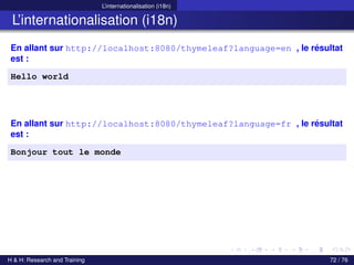 L’internationalisation (i18n)
L’internationalisation (i18n)
En allant sur http://localhost:8080/thymeleaf?language=en , le résultat
est :
Hello world
En allant sur http://localhost:8080/thymeleaf?language=fr , le résultat
est :
Bonjour tout le monde
H & H: Research and Training 72 / 76
 