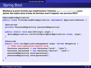 Les services web Rest
Spring Boot
Modifions le point d’entrée (qui implémentera l’interface ApplicationRunner) pour
ajouter des tuples dans la base de données avant d’appeler nos services REST
@SpringBootApplication
public class FirstSpringBootApplication implements ApplicationRunner {
@Autowired
private PersonneRepository personneRepository;
public static void main(String[] args) {
SpringApplication.run(FirstSpringBootApplication.class, args);
}
@Override
public void run(ApplicationArguments args) throws Exception {
// TODO Auto-generated method stub
Personne personne1 = new Personne("wick", "john");
Personne personne2 = new Personne("dalton", "jack");
personneRepository.save(personne1);
personneRepository.save(personne2);
}
}
H & H: Research and Training 74 / 76
 