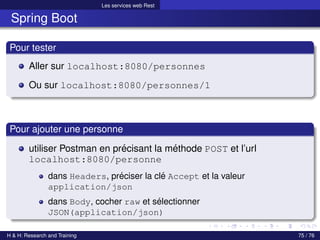 Les services web Rest
Spring Boot
Pour tester
Aller sur localhost:8080/personnes
Ou sur localhost:8080/personnes/1
Pour ajouter une personne
utiliser Postman en précisant la méthode POST et l’url
localhost:8080/personne
dans Headers, préciser la clé Accept et la valeur
application/json
dans Body, cocher raw et sélectionner
JSON(application/json)
H & H: Research and Training 75 / 76
 