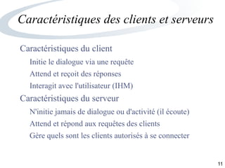 11
Caractéristiques des clients et serveurs
Caractéristiques du client
Initie le dialogue via une requête
Attend et reçoit des réponses
Interagit avec l'utilisateur (IHM)
Caractéristiques du serveur
N'initie jamais de dialogue ou d'activité (il écoute)
Attend et répond aux requêtes des clients
Gère quels sont les clients autorisés à se connecter
 
