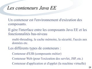 24
Les conteneurs Java EE
Un conteneur est l'environnement d'exécution des
composants.
Il gère l'interface entre les composants Java EE et les
fonctionnalités bas-niveau
multi-threading, le cache mémoire, la sécurité, l'accès aux
données etc.
Les différents types de conteneurs :
Conteneur d'EJB (composants métier)
Conteneur Web (pour l'exécution des servlet, JSP, etc.)
Conteneur d'application et d'applet (la machine virtuelle)
 