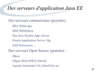 27
Des serveurs d'application Java EE
Des serveurs commerciaux (payants) :
BEA WebLogic
IBM WebSphere
Sun Java System App. Server
Oracle Application Server 10g
SAP Netweaver, ...
Des serveurs Open Source (gratuits) :
JBoss
Object Web (OW2) JOnAS
Apache Geronimo 2.0, GlassFish, etc.
 