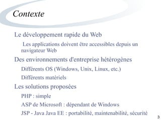 3
Contexte
Le développement rapide du Web
Les applications doivent être accessibles depuis un
navigateur Web
Des environnements d'entreprise hétérogènes
Différents OS (Windows, Unix, Linux, etc.)
Différents matériels
Les solutions proposées
PHP : simple
ASP de Microsoft : dépendant de Windows
JSP - Java Java EE : portabilité, maintenabilité, sécurité
 