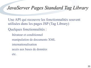 33
JavaServer Pages Standard Tag Library
Une API qui recouvre les fonctionnalités souvent
utilisées dans les pages JSP (Tag Library)
Quelques fonctionnalités :
Itérateur et conditionnel
manipulation de documents XML
internationalisation
accès aux bases de données
etc.
 