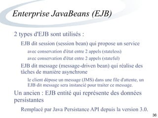 36
Enterprise JavaBeans (EJB)
2 types d'EJB sont utilisés :
EJB dit session (session bean) qui propose un service
avec conservation d'état entre 2 appels (stateless)
avec conservation d'état entre 2 appels (stateful)
EJB dit message (message-driven bean) qui réalise des
tâches de manière asynchrone
le client dépose un message (JMS) dans une file d'attente, un
EJB dit message sera instancié pour traiter ce message.
Un ancien : EJB entité qui représente des données
persistantes
Remplacé par Java Persistance API depuis la version 3.0.
 