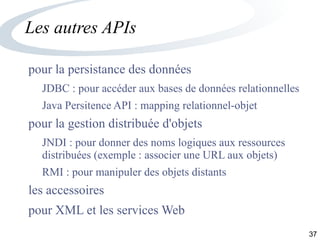 37
Les autres APIs
pour la persistance des données
JDBC : pour accéder aux bases de données relationnelles
Java Persitence API : mapping relationnel-objet
pour la gestion distribuée d'objets
JNDI : pour donner des noms logiques aux ressources
distribuées (exemple : associer une URL aux objets)
RMI : pour manipuler des objets distants
les accessoires
pour XML et les services Web
 