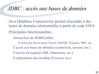38
JDBC : accès aux bases de données
Java DataBase Connectivity permet d'accéder à des
bases de données relationnelles à partir de code JAVA
Principales fonctionnalités
Abstraction du SGBD utilisé
Il existe des drivers pour Oracle, MySQL, Postgres, DB2, etc.
L'accès aux bases de données (connexion, session, etc.)
L'envoie de requêtes SQL (Statement, etc.)
L'exploitation des résultats (Curseur, etc.)
 