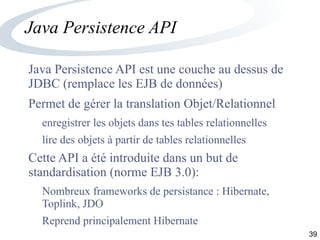 39
Java Persistence API
Java Persistence API est une couche au dessus de
JDBC (remplace les EJB de données)
Permet de gérer la translation Objet/Relationnel
enregistrer les objets dans tes tables relationnelles
lire des objets à partir de tables relationnelles
Cette API a été introduite dans un but de
standardisation (norme EJB 3.0):
Nombreux frameworks de persistance : Hibernate,
Toplink, JDO
Reprend principalement Hibernate
 