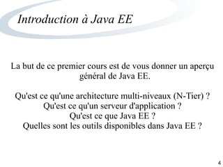 4
Introduction à Java EE
La but de ce premier cours est de vous donner un aperçu
général de Java EE.
Qu'est ce qu'une architecture multi-niveaux (N-Tier) ?
Qu'est ce qu'un serveur d'application ?
Qu'est ce que Java EE ?
Quelles sont les outils disponibles dans Java EE ?
 