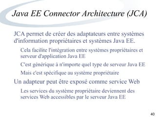 40
Java EE Connector Architecture (JCA)
JCA permet de créer des adaptateurs entre systèmes
d'information propriétaires et systèmes Java EE.
Cela facilite l'intégration entre systèmes propriétaires et
serveur d'application Java EE
C'est générique à n'importe quel type de serveur Java EE
Mais c'est spécifique au système propriétaire
Un adapteur peut être exposé comme service Web
Les services du système propriétaire deviennent des
services Web accessibles par le serveur Java EE
 