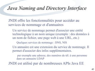 41
Java Naming and Directory Interface
JNDI offre les fonctionnalités pour accéder au
services de nommage et d'annuaires
Un service de nommage permet d'associer une entité
technologique à un nom unique (exemple : des données à
un nom de fichier, une page web à une URL, etc.)
Quelques services de nommage : DNS, NIS
Un annuaire est une extension du service de nommage. Il
permet d'associer des infos supplémentaires.
par exemple une adresse, des numéros de tél. à une personne
dans un annuaire LDAP
JNDI est utilisé par de nombreuses APIs Java EE
 