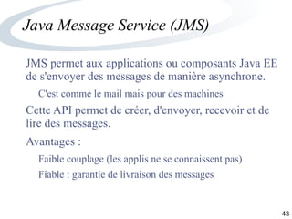 43
Java Message Service (JMS)
JMS permet aux applications ou composants Java EE
de s'envoyer des messages de manière asynchrone.
C'est comme le mail mais pour des machines
Cette API permet de créer, d'envoyer, recevoir et de
lire des messages.
Avantages :
Faible couplage (les applis ne se connaissent pas)
Fiable : garantie de livraison des messages
 