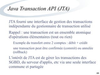 44
Java Transaction API (JTA)
JTA fourni une interface de gestion des transactions
indépendante du gestionnaire de transaction utilisé
Rappel : une transaction est un ensemble atomique
d'opérations élémentaires (tout ou rien)
Exemple du transfert entre 2 comptes : débit + crédit
une transaction peut être confirmée (commit) ou annulée
(rollback)
L'intérêt de JTA est de gérer les transactions des
SGBD, du serveur d'applis, etc via une seule interface
commune et partagée
 