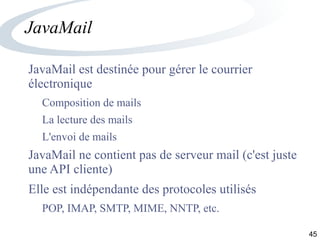 45
JavaMail
JavaMail est destinée pour gérer le courrier
électronique
Composition de mails
La lecture des mails
L'envoi de mails
JavaMail ne contient pas de serveur mail (c'est juste
une API cliente)
Elle est indépendante des protocoles utilisés
POP, IMAP, SMTP, MIME, NNTP, etc.
 