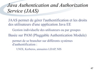 47
Java Authentication and Authorization
Service (JAAS)
JAAS permet de gérer l'authentification et les droits
des utilisateurs d'une application Java EE
Gestion individuelle des utilisateurs ou par groupes
Basée sur PAM (Pluggable Authentication Module)
permet de se brancher sur différents systèmes
d'authentification :
UNIX, Kerberos, annuaires LDAP, NIS
 