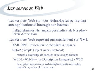 48
Les services Web
Les services Web sont des technologies permettant
aux applications d'interagir sur Internet
indépendamment du langage des applis et de leur plate-
forme d'exécution
Les services Web reposent principalement sur XML
XML RPC : Invocation de méthodes à distance
SOAP (Simple Object Acess Protocol)
protocole d'échange de données entre les applications
WSDL (Web Service Description Language) - W3C
description des services Web (emplacements, méthodes,
paramètres, valeur de retour, etc.
 