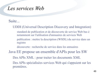 49
Les services Web
Suite...
UDDI (Universal Description Discovery and Integration)
standard de publication et de découverte de service Web bas é
notamment sur l'utilisation d'annuaires de services Web
publication : mettre la description (WSDL) du service dans un
registre
découverte : recherche de service dans les annuaires
Java EE propose un ensemble d'APIs pour les SW
Des APIs XML : pour traiter les documents XML
Des APIs spécialisées services Web qui s'appuient sur les
premières.
 