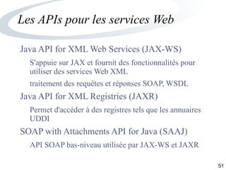 51
Les APIs pour les services Web
Java API for XML Web Services (JAX-WS)
S'appuie sur JAX et fournit des fonctionnalités pour
utiliser des services Web XML
traitement des requêtes et réponses SOAP, WSDL
Java API for XML Registries (JAXR)
Permet d'accéder à des registres tels que les annuaires
UDDI
SOAP with Attachments API for Java (SAAJ)
API SOAP bas-niveau utilisée par JAX-WS et JAXR
 
