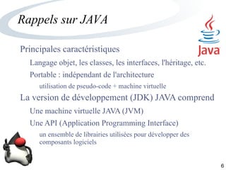 6
Rappels sur JAVA
Principales caractéristiques
Langage objet, les classes, les interfaces, l'héritage, etc.
Portable : indépendant de l'architecture
utilisation de pseudo-code + machine virtuelle
La version de développement (JDK) JAVA comprend
Une machine virtuelle JAVA (JVM)
Une API (Application Programming Interface)
un ensemble de librairies utilisées pour développer des
composants logiciels
 