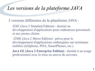 7
Les versions de la plateforme JAVA
3 versions différentes de la plateforme JAVA :
J2SE (Java 2 Standard Edition) : destiné au
développement d'applications pour ordinateurs personnels
et aux postes clients
J2ME (Java 2 Micro Edition) : prévu pour le
développement d'applications embarquées sur terminaux
mobiles (téléphone, PDA, SmartPhones, etc.)
Java EE (Java 2 Enterprise Edition) : destiné à un usage
professionnel avec la mise en œuvre de serveurs.
 