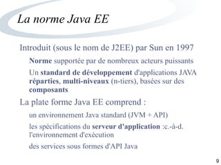 9
La norme Java EE
Introduit (sous le nom de J2EE) par Sun en 1997
Norme supportée par de nombreux acteurs puissants
Un standard de développement d'applications JAVA
réparties, multi-niveaux (n-tiers), basées sur des
composants
La plate forme Java EE comprend :
un environnement Java standard (JVM + API)
les spécifications du serveur d'application :c.-à-d.
l'environnement d'exécution
des services sous formes d'API Java
 