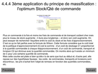 4.4.4 3ème application du principe de massification :
l'optimum Stock/Qté de commande
Suivant
Plus on commande à la fois et moins les frais de commande et de transport coûtent cher mais
plus le niveau de stock augmente - il dure plus longtemps – et donc son coût augmente. On
peut essayer de rechercher l’équilibre entre le coût du stock et les frais d’approvisionnement.
C’est ce qu’on fait parfois avec la formule de Wilson. Cette formule considère que le coût total
de la politique d’approvisionnement (C) est la somme : d’un coût de stockage C1 proportionnel
à la quantité commandée à chaque réapprovisionnement, d’un coût de commande, transport et
livraison C2 qui diminue avec la quantité commandée. On montre alors qu’il existe un minimum
de C pour une certaine quantité de commande.
Mais cette courbe est plate si bien qu’elle n’a de sens que tout au début et, d’autre part, elle
repose sur des hypothèses fausses : les coûts de commandes, transports et livraisons sont
discontinus ; les prix d’achat font l’objet de remises en fonction des quantités commandées,
etc.
Précédent
 