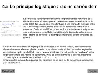 4.5 Le principe logistique : racine carrée de n
Suivant
La variabilité d’une demande exprime l’importance des variations de la
demande autour d’une moyenne. Une demande qui varie chaque mois
entre 80 et 120 unités n’est pas identique à une demande qui varie entre
20 et 180 chaque mois, même si ces deux demandes ont la même
moyenne. Cette variabilité s’exprime le plus souvent en écarts-types ou
écarts absolus moyens. Cette variabilité de la demande oblige à avoir
des " stocks de sécurité " d’autant plus importants que la variabilité est
grande.
On démontre que lorsqu’on regroupe les demandes d’un même produit, par exemple des
demandes mensuelles sur plusieurs mois ou au niveau national des demandes régionales
équivalentes, cette variabilité du regroupement n’est pas proportionnelle au nombre d’unités
regroupées mais à la racine de ce nombre. D’où les deux exemples ci-dessus. Noter que
1,73 est égal à racine de 3 et que 200 = 100 x 4
C’est une des raisons de regrouper des entrepôts en un seul ou de passer des commandes
plus importantes.
Précédent
 
