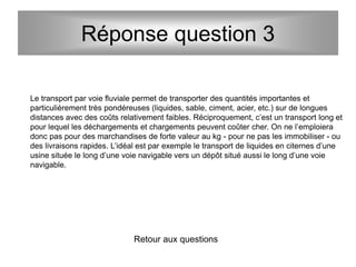 Réponse question 3
Le transport par voie fluviale permet de transporter des quantités importantes et
particulièrement très pondéreuses (liquides, sable, ciment, acier, etc.) sur de longues
distances avec des coûts relativement faibles. Réciproquement, c’est un transport long et
pour lequel les déchargements et chargements peuvent coûter cher. On ne l’emploiera
donc pas pour des marchandises de forte valeur au kg - pour ne pas les immobiliser - ou
des livraisons rapides. L’idéal est par exemple le transport de liquides en citernes d’une
usine située le long d’une voie navigable vers un dépôt situé aussi le long d’une voie
navigable.
Retour aux questions
 