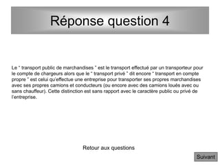 Réponse question 4
Le “ transport public de marchandises ” est le transport effectué par un transporteur pour
le compte de chargeurs alors que le “ transport privé ” dit encore “ transport en compte
propre ” est celui qu’effectue une entreprise pour transporter ses propres marchandises
avec ses propres camions et conducteurs (ou encore avec des camions loués avec ou
sans chauffeur). Cette distinction est sans rapport avec le caractère public ou privé de
l’entreprise.
Retour aux questions
Suivant
 