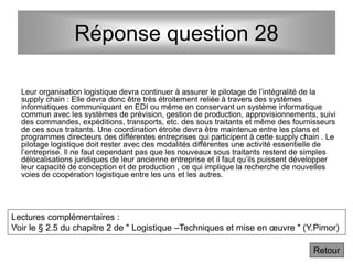 Réponse question 28
Retour
Leur organisation logistique devra continuer à assurer le pilotage de l’intégralité de la
supply chain : Elle devra donc être très étroitement reliée à travers des systèmes
informatiques communiquant en EDI ou même en conservant un système informatique
commun avec les systèmes de prévision, gestion de production, approvisionnements, suivi
des commandes, expéditions, transports, etc. des sous traitants et même des fournisseurs
de ces sous traitants. Une coordination étroite devra être maintenue entre les plans et
programmes directeurs des différentes entreprises qui participent à cette supply chain . Le
pilotage logistique doit rester avec des modalités différentes une activité essentielle de
l’entreprise. Il ne faut cependant pas que les nouveaux sous traitants restent de simples
délocalisations juridiques de leur ancienne entreprise et il faut qu’ils puissent développer
leur capacité de conception et de production , ce qui implique la recherche de nouvelles
voies de coopération logistique entre les uns et les autres.
Lectures complémentaires :
Voir le § 2.5 du chapitre 2 de " Logistique –Techniques et mise en œuvre " (Y.Pimor)
 