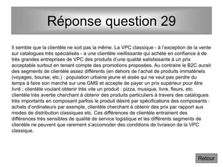 Réponse question 29
Retour
Il semble que la clientèle ne soit pas la même. La VPC classique - à l’exception de la vente
sur catalogues très spécialisés - a une clientèle vieillissante qui achète en confiance à de
très grandes entreprises de VPC des produits d’une qualité satisfaisante à un prix
acceptable surtout en tenant compte des promotions proposées. Au contraire le B2C aurait
des segments de clientèle assez différents (en dehors de l’achat de produits immatériels
(voyages, bourse, etc.) : population urbaine jeune et aisée qui ne veut pas perdre du
temps à faire son marché sur une GMS et accepte de payer un prix supérieur pour être
livré ; clientèle voulant obtenir très vite un produit : pizza, musique, livre, fleurs, etc.
clientèle très avertie cherchant à obtenir des produits particuliers à travers des catalogues
très importants en composant parfois le produit désiré par spécifications des composants :
achats d’ordinateurs par exemple, clientèle cherchant à obtenir des prix par rapport aux
modes de distribution classiques etc. Ces différences de clientèle entrainent des
différences très sensibles de qualité de service logistique et les différents segments de
clientèle ne peuvent que rarement s’accomoder des conditions de livraison de la VPC
classique.
 