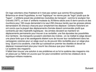 On loge volontiers chez l'habitant et il n'est pas certain que comme l'Encyclopedia
Britannica en émet l'hypothèse, le mot "logistique" ne vienne pas de "logis" plutôt que de
"logos".. L'artillerie posait des problèmes insolubles de transport : comme le souligne Van
Creveld (1977), un train d' artillerie modeste du XVIIème siècle avec 6 demi-canons et des
munitions pour 100 coups demandait à lui seul 250 chevaux tandis que les grosses pièces
demandaient 30 chevaux chacune pour simplement les déplacer. Certains historiens en
ont conclu que la plupart des déplacements d'armée étaient commandés plutôt que
contraints par des impératifs logistiques : les armées devaient se maintenir en
déplacements permanents pour trouver à se ravitailler, une fois épuisées les possibilités
d'un territoire ; les transports suivaient volontiers les rivières ; on ne mettait le siège devant
une place forte que si les assiégeants étaient surs de trouver leur ravitaillement dans les
campagnes voisines pour un siège court ou de pouvoir être ravitaillés pour un siège plus
long. Quant à la cavalerie, c'est elle qui subissait en premier les disettes et devait se
déplacer incessamment plus pour nourrir les chevaux que pour intervenir.
Le système des magasins
Il fallait bien trouver une solution à ces problèmes et ce fut le système des magasins mis
en place par Le Tellier et Louvois que l'on peut considérer comme les créateurs de la
logistique militaire moderne.
Suivant
Précédent
 