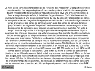 Le XVIII siècle verra la généralisation de ce "système des magasins". C'est particulièrement
dans le soutien des sièges de places-fortes que le système atteint toute sa complexité.
devant l'impossibilité de ravitailler par réquisition dans le pays une armée immobilisée à
faire le siège d'une place-forte, il fallait bien l'approvisionner. D'où l' établissement de
plusieurs magasins à une distance raisonnable du lieu du siège et l' organisation de lignes
de transports entre ces magasins de regroupement et l'armée. La durée du siège donnait le
temps d'organiser ces lignes de communication avec des séries de convois de farine,
jusqu'à 5 selon les règles de Tempelhoff, s'échelonnant entre chaque magasin et les
boulangeries de campagne pour assurer un approvisionnement quotidien "en juste à
temps" dirait-on aujourd'hui. Il n'était pas possible de transporter de la même façon la
nourriture des chevaux, beaucoup trop volumineuse pour les chariots. Van Creveld calcule
qu'une armée typique du temps de Louvois avec 60.000 hommes avait environ 40 000
chevaux entre la cavalerie, l'artillerie et les bagages. Les hommes pouvaient consommer
de l'ordre de 120 000 livres de pain par jour, la nourriture essentielle, plus 60 000 livres d'
autres vivres. La nourriture des chevaux représentait environ 800 000 livres de foin par jour,
qu'il était impensable de stocker et de transporter. Il en résulte que sur les 980 000 livres
nécessaires chaque jour, soit environ 500 tonnes, dont 120 000 seulement, soit 12% ou 60
tonnes étaient stockés et transportés. Cela évitait au moins à l'armée de connaître la
disette et de se débander comme il était arrivé trop souvent dans le passé. Mais, en dehors
des sièges, cela représentait une organisation relativement complexe pour l'époque avec
des calculs difficiles de détermination des besoins, de programmation de trajets, d'achats et
de premiers transports programmés, de stockage, de programmes de seconds transports
tout en assurant leur protection, etc. On ne disposait pas encore d' ordinateurs et du DRP...
Suivant
Précédent
 