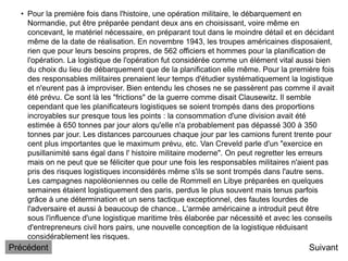 • Pour la première fois dans l'histoire, une opération militaire, le débarquement en
Normandie, put être préparée pendant deux ans en choisissant, voire même en
concevant, le matériel nécessaire, en préparant tout dans le moindre détail et en décidant
même de la date de réalisation. En novembre 1943, les troupes américaines disposaient,
rien que pour leurs besoins propres, de 562 officiers et hommes pour la planification de
l'opération. La logistique de l'opération fut considérée comme un élément vital aussi bien
du choix du lieu de débarquement que de la planification elle même. Pour la première fois
des responsables militaires prenaient leur temps d'étudier systématiquement la logistique
et n'eurent pas à improviser. Bien entendu les choses ne se passèrent pas comme il avait
été prévu. Ce sont là les "frictions" de la guerre comme disait Clausewitz. Il semble
cependant que les planificateurs logistiques se soient trompés dans des proportions
incroyables sur presque tous les points : la consommation d'une division avait été
estimée à 650 tonnes par jour alors qu'elle n'a probablement pas dépassé 300 à 350
tonnes par jour. Les distances parcourues chaque jour par les camions furent trente pour
cent plus importantes que le maximum prévu, etc. Van Creveld parle d'un "exercice en
pusillanimité sans égal dans l' histoire militaire moderne". On peut regretter les erreurs
mais on ne peut que se féliciter que pour une fois les responsables militaires n'aient pas
pris des risques logistiques inconsidérés même s'ils se sont trompés dans l'autre sens.
Les campagnes napoléoniennes ou celle de Rommell en Libye préparées en quelques
semaines étaient logistiquement des paris, perdus le plus souvent mais tenus parfois
grâce à une détermination et un sens tactique exceptionnel, des fautes lourdes de
l'adversaire et aussi à beaucoup de chance.. L'armée américaine a introduit peut être
sous l'influence d'une logistique maritime très élaborée par nécessité et avec les conseils
d'entrepreneurs civil hors pairs, une nouvelle conception de la logistique réduisant
considérablement les risques.
Suivant
Précédent
 