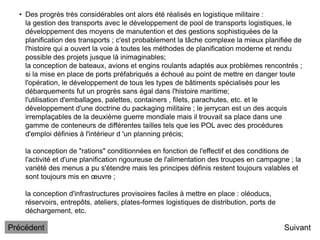 • Des progrès très considérables ont alors été réalisés en logistique militaire :
la gestion des transports avec le développement de pool de transports logistiques, le
développement des moyens de manutention et des gestions sophistiquées de la
planification des transports ; c'est probablement la tâche complexe la mieux planifiée de
l'histoire qui a ouvert la voie à toutes les méthodes de planification moderne et rendu
possible des projets jusque là inimaginables;
la conception de bateaux, avions et engins roulants adaptés aux problèmes rencontrés ;
si la mise en place de ports préfabriqués a échoué au point de mettre en danger toute
l'opération, le développement de tous les types de bâtiments spécialisés pour les
débarquements fut un progrès sans égal dans l'histoire maritime;
l'utilisation d'emballages, palettes, containers , filets, parachutes, etc. et le
développement d'une doctrine du packaging militaire ; le jerrycan est un des acquis
irremplaçables de la deuxième guerre mondiale mais il trouvait sa place dans une
gamme de conteneurs de différentes tailles tels que les POL avec des procédures
d'emploi définies à l'intérieur d 'un planning précis;
la conception de "rations" conditionnées en fonction de l'effectif et des conditions de
l'activité et d'une planification rigoureuse de l'alimentation des troupes en campagne ; la
variété des menus a pu s'étendre mais les principes définis restent toujours valables et
sont toujours mis en œuvre ;
la conception d'infrastructures provisoires faciles à mettre en place : oléoducs,
réservoirs, entrepôts, ateliers, plates-formes logistiques de distribution, ports de
déchargement, etc.
Suivant
Précédent
 
