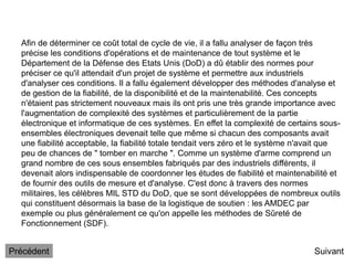 Afin de déterminer ce coût total de cycle de vie, il a fallu analyser de façon très
précise les conditions d'opérations et de maintenance de tout système et le
Département de la Défense des Etats Unis (DoD) a dû établir des normes pour
préciser ce qu'il attendait d'un projet de système et permettre aux industriels
d'analyser ces conditions. Il a fallu également développer des méthodes d'analyse et
de gestion de la fiabilité, de la disponibilité et de la maintenabilité. Ces concepts
n'étaient pas strictement nouveaux mais ils ont pris une très grande importance avec
l'augmentation de complexité des systèmes et particulièrement de la partie
électronique et informatique de ces systèmes. En effet la complexité de certains sous-
ensembles électroniques devenait telle que même si chacun des composants avait
une fiabilité acceptable, la fiabilité totale tendait vers zéro et le système n'avait que
peu de chances de " tomber en marche ". Comme un système d'arme comprend un
grand nombre de ces sous ensembles fabriqués par des industriels différents, il
devenait alors indispensable de coordonner les études de fiabilité et maintenabilité et
de fournir des outils de mesure et d'analyse. C'est donc à travers des normes
militaires, les célèbres MIL STD du DoD, que se sont développées de nombreux outils
qui constituent désormais la base de la logistique de soutien : les AMDEC par
exemple ou plus généralement ce qu'on appelle les méthodes de Sûreté de
Fonctionnement (SDF).
Suivant
Précédent
 