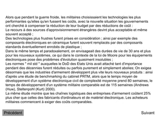 Alors que pendant la guerre froide, les militaires choisissaient les technologies les plus
performantes qu'elles qu'en fussent les coûts, avec la nouvelle situation les gouvernements
ont cherché à compenser la réduction de leur budget par des réductions de coût :
Le recours à des sources d'approvisionnement étrangères devint plus acceptable et même
souvent accepté ;
Des technologies plus frustres furent prises en considération ; ainsi par exemple des
composants électroniques en céramique furent souvent remplacés par des composants
standards éventuellement enrobés de plastique ;
Dans le même temps et paradoxalement, on envisageait des durées de vie de 30 ans et plus
pour les nouveaux systèmes, ce qui dans le contexte de la loi de Moore pour les équipements
électroniques pose des problèmes d'évolution quasiment insolubles ;
Les normes " mil std " auxquelles le DoD des Etats Unis avait attaché tant d'importance
pendant des décennies furent réduites ou parfois purement et simplement abolies; On exigea
désormais que les industries d'armement développent plus vite leurs nouveaux produits : ainsi
d'après une étude de benchmarking du cabinet PRTM, alors que le temps moyen de
développement d'un système électronique civil de complexité moyenne prend 80 semaines, le
temps de développement d'un système militaire comparable est de 115 semaines (Andrews
(Huw), Steltenpohl (Kurt) 2000).
La même étude montre que les chaînes logistiques des entreprises d'armement coûtent 25%
plus cher que celles des fabricants d'ordinateurs et de matériel électronique. Les acheteurs
militaires commencent à exiger des coûts comparables.
Suivant
Précédent
 