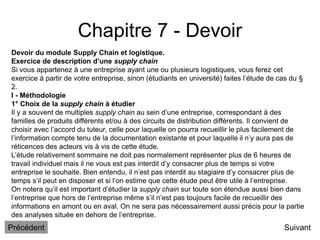 Chapitre 7 - Devoir
Suivant
Devoir du module Supply Chain et logistique.
Exercice de description d’une supply chain
Si vous appartenez à une entreprise ayant une ou plusieurs logistiques, vous ferez cet
exercice à partir de votre entreprise, sinon (étudiants en université) faites l’étude de cas du §
2.
I - Méthodologie
1° Choix de la supply chain à étudier
Il y a souvent de multiples supply chain au sein d’une entreprise, correspondant à des
familles de produits différents et/ou à des circuits de distribution différents. Il convient de
choisir avec l’accord du tuteur, celle pour laquelle on pourra recueillir le plus facilement de
l’information compte tenu de la documentation existante et pour laquelle il n’y aura pas de
réticences des acteurs vis à vis de cette étude.
L’étude relativement sommaire ne doit pas normalement représenter plus de 6 heures de
travail individuel mais il ne vous est pas interdit d’y consacrer plus de temps si votre
entreprise le souhaite. Bien entendu, il n’est pas interdit au stagiaire d’y consacrer plus de
temps s’il peut en disposer et si l’on estime que cette étude peut être utile à l’entreprise.
On notera qu’il est important d’étudier la supply chain sur toute son étendue aussi bien dans
l’entreprise que hors de l’entreprise même s’il n’est pas toujours facile de recueillir des
informations en amont ou en aval. On ne sera pas nécessairement aussi précis pour la partie
des analyses située en dehors de l’entreprise.
Précédent
 