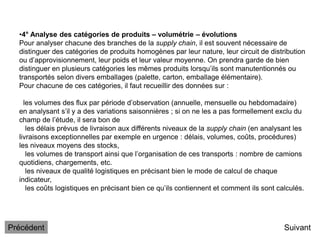 •4° Analyse des catégories de produits – volumétrie – évolutions
Pour analyser chacune des branches de la supply chain, il est souvent nécessaire de
distinguer des catégories de produits homogènes par leur nature, leur circuit de distribution
ou d’approvisionnement, leur poids et leur valeur moyenne. On prendra garde de bien
distinguer en plusieurs catégories les mêmes produits lorsqu’ils sont manutentionnés ou
transportés selon divers emballages (palette, carton, emballage élémentaire).
Pour chacune de ces catégories, il faut recueillir des données sur :
les volumes des flux par période d’observation (annuelle, mensuelle ou hebdomadaire)
en analysant s’il y a des variations saisonnières ; si on ne les a pas formellement exclu du
champ de l’étude, il sera bon de
les délais prévus de livraison aux différents niveaux de la supply chain (en analysant les
livraisons exceptionnelles par exemple en urgence : délais, volumes, coûts, procédures)
les niveaux moyens des stocks,
les volumes de transport ainsi que l’organisation de ces transports : nombre de camions
quotidiens, chargements, etc.
les niveaux de qualité logistiques en précisant bien le mode de calcul de chaque
indicateur,
les coûts logistiques en précisant bien ce qu’ils contiennent et comment ils sont calculés.
Suivant
Précédent
 